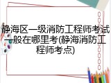 静海区一级消防工程师考试一般在哪里考(静海消防工程师考点)