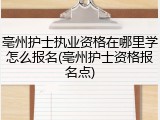 亳州护士执业资格在哪里学怎么报名(亳州护士资格报名点)