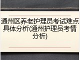 通州区养老护理员考试难点具体分析(通州护理员考情分析)