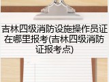 吉林四级消防设施操作员证在哪里报考(吉林四级消防证报考点)