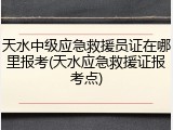 天水中级应急救援员证在哪里报考(天水应急救援证报考点)