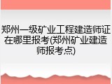 郑州一级矿业工程建造师证在哪里报考(郑州矿业建造师报考点)
