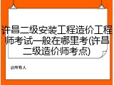 许昌二级安装工程造价工程师考试一般在哪里考(许昌二级造价师考点)