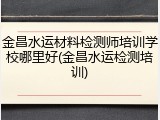金昌水运材料检测师培训学校哪里好(金昌水运检测培训)
