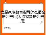 太原家庭教育指导怎么报名培训费用(太原家教培训费用)
