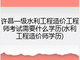 许昌一级水利工程造价工程师考试需要什么学历(水利工程造价师学历)