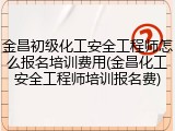 金昌初级化工安全工程师怎么报名培训费用(金昌化工安全工程师培训报名费)
