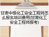 甘肃中级化工安全工程师怎么报名培训费用(甘肃化工安全工程师报考)
