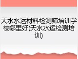 天水水运材料检测师培训学校哪里好(天水水运检测培训)