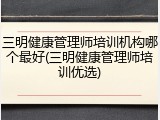 三明健康管理师培训机构哪个最好(三明健康管理师培训优选)