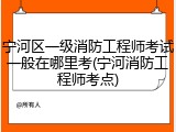 宁河区一级消防工程师考试一般在哪里考(宁河消防工程师考点)