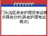 门头沟区养老护理员考试难点具体分析(养老护理考试难点)