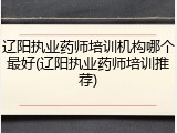 辽阳执业药师培训机构哪个最好(辽阳执业药师培训推荐)