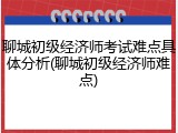 聊城初级经济师考试难点具体分析(聊城初级经济师难点)