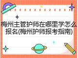 梅州主管护师在哪里学怎么报名(梅州护师报考指南)