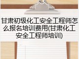 甘肃初级化工安全工程师怎么报名培训费用(甘肃化工安全工程师培训)