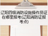 辽阳四级消防设施操作员证在哪里报考(辽阳消防证报考点)