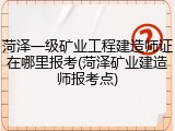 菏泽一级矿业工程建造师证在哪里报考(菏泽矿业建造师报考点)