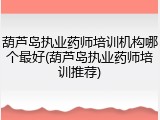 葫芦岛执业药师培训机构哪个最好(葫芦岛执业药师培训推荐)