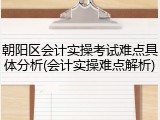 朝阳区会计实操考试难点具体分析(会计实操难点解析)