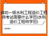潍坊一级水利工程造价工程师考试需要什么学历(水利造价工程师学历)