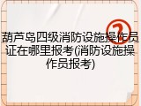 葫芦岛四级消防设施操作员证在哪里报考(消防设施操作员报考)