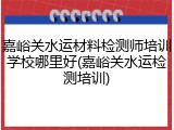 嘉峪关水运材料检测师培训学校哪里好(嘉峪关水运检测培训)