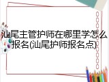 汕尾主管护师在哪里学怎么报名(汕尾护师报名点)