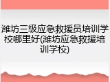潍坊三级应急救援员培训学校哪里好(潍坊应急救援培训学校)