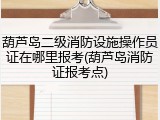 葫芦岛二级消防设施操作员证在哪里报考(葫芦岛消防证报考点)