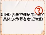 朝阳区养老护理员考试难点具体分析(养老考试难点)