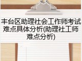 丰台区助理社会工作师考试难点具体分析(助理社工师难点分析)