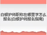 白银护师职称在哪里学怎么报名(白银护师报名指南)