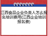 江西食品企业负责人怎么报名培训费用(江西企业培训报名费)