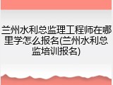 兰州水利总监理工程师在哪里学怎么报名(兰州水利总监培训报名)