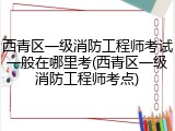 西青区一级消防工程师考试一般在哪里考(西青区一级消防工程师考点)