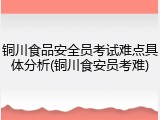 铜川食品安全员考试难点具体分析(铜川食安员考难)