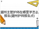 潮州主管护师在哪里学怎么报名(潮州护师报名点)