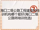 海口二级公路工程建造师培训机构哪个最好(海口二级公路师培训优选)