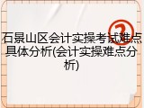 石景山区会计实操考试难点具体分析(会计实操难点分析)
