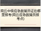商丘中级应急救援员证在哪里报考(商丘应急救援员报考点)