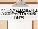 四平一级矿业工程建造师证在哪里报考(四平矿业建造师报考)
