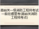 嘉峪关一级消防工程师考试一般在哪里考(嘉峪关消防工程师考点)