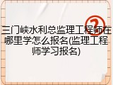 三门峡水利总监理工程师在哪里学怎么报名(监理工程师学习报名)
