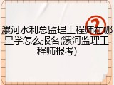 漯河水利总监理工程师在哪里学怎么报名(漯河监理工程师报考)