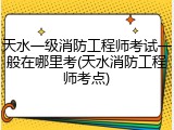 天水一级消防工程师考试一般在哪里考(天水消防工程师考点)