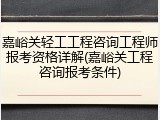 嘉峪关轻工工程咨询工程师报考资格详解(嘉峪关工程咨询报考条件)