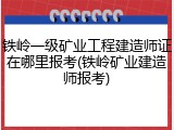 铁岭一级矿业工程建造师证在哪里报考(铁岭矿业建造师报考)