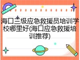 海口三级应急救援员培训学校哪里好(海口应急救援培训推荐)
