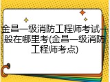 金昌一级消防工程师考试一般在哪里考(金昌一级消防工程师考点)